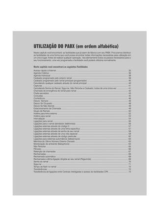 33
UTILIZAÇÃO DO PABX (em ordem alfabética)
Neste capítulo você encontrará as facilidades que já saem de fábrica com seu PABX. Procuramos distribuir
as facilidades de uma forma que você possa encontrar todas informações necessárias para utilização em
um único lugar. Antes de realizar qualquer operação, leia atentamente todos os passos necessários para o
seu funcionamento, uma vez programada a facilidade você poderá utilizá-la normalmente.
Neste capítulo você encontrará as seguintes Facilidades
Acesso rápido à Internet .............................................................................................................................. 35
Agenda Coletiva .......................................................................................................................................... 36
Agenda Individual ........................................................................................................................................ 38
Cadeado programado pelo próprio ramal .................................................................................................. 39
Cadeado programado pelo ramal principal (programador) ....................................................................... 40
Cancelando qualquer cadeado através do ramal principal ........................................................................ 40
Capturas ...................................................................................................................................................... 41
Cancelando Senha do Ramal, Siga-me, Não Perturbe e Cadeado, todos de uma única vez ................... 41
Chamada de emergência de ramal para ramal .......................................................................................... 42
Chefe-secretária .......................................................................................................................................... 43
Consultas ..................................................................................................................................................... 45
Conferência.................................................................................................................................................. 46
Desvio Sempre ........................................................................................................................................... 48
Desvio Se Ocupado..................................................................................................................................... 48
Desvio Se Não Atende ................................................................................................................................. 49
Estacionamento de Chamada ..................................................................................................................... 49
Grupo de Ramais......................................................................................................................................... 50
Hotline para linha externa ............................................................................................................................ 52
Hotline para ramal ....................................................................................................................................... 53
Intercalação ................................................................................................................................................. 54
Ligações para ramal .................................................................................................................................... 56
Ligações para o ramal atendedor (telefonista)............................................................................................ 56
Ligações externas através do código 0....................................................................................................... 57
Ligações externas através de uma linha específica .................................................................................... 57
Ligações externas através da senha de seu ramal ..................................................................................... 58
Ligações externas através de uma rota especial ........................................................................................ 59
Ligações externas através de código particular.......................................................................................... 62
Ligações para sistemas automáticos (teleserviços) ................................................................................... 63
Memória do Último Número Externo Discado ............................................................................................. 63
Monitoração de ambiente (Babyphone) ...................................................................................................... 64
Não Perturbe ................................................................................................................................................ 65
Pêndulo ........................................................................................................................................................ 66
Retenção de chamadas .............................................................................................................................. 67
Rechamadas ................................................................................................................................................ 68
Rechamada automática .............................................................................................................................. 69
Rechamada à última ligação dirigida ao seu ramal (Pega-trote) ................................................................ 69
Senha do ramal ........................................................................................................................................... 70
Siga-me ....................................................................................................................................................... 71
Tempo de flash no ramal ............................................................................................................................. 72
Transferências .............................................................................................................................................. 72
Transferência de ligações entre Centrais interligadas e acesso às facilidades CPA .................................. 73
 