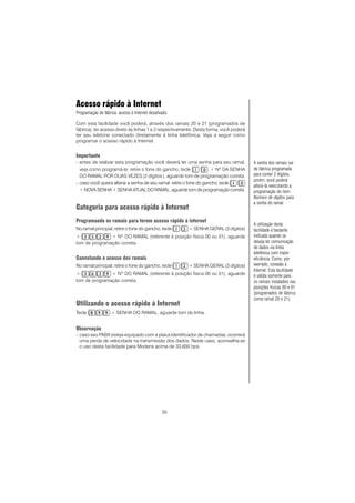 35
Acesso rápido à Internet
Programação de fábrica: acesso à Internet desativado.
Com esta facilidade você poderá, através dos ramais 20 e 21 (programados de
fábrica), ter acesso direto às linhas 1 e 2 respectivamente. Desta forma, você poderá
ter seu telefone conectado diretamente à linha telefônica. Veja a seguir como
programar o acesso rápido à Internet.
Importante
- antes de realizar esta programação você deverá ter uma senha para seu ramal,
veja como programá-la: retire o fone do gancho, tecle + Nº DA SENHA
DO RAMAL POR DUAS VEZES (2 dígitos), aguarde tom de programação correta.
- caso você queira alterar a senha de seu ramal: retire o fone do gancho, tecle
+NOVASENHA +SENHAATUALDORAMAL,aguardetomdeprogramaçãocorreta.
Categoria para acesso rápido à Internet
Programando os ramais para terem acesso rápido à internet
No ramal principal, retire o fone do gancho, tecle + SENHA GERAL (3 dígitos)
+ + NO
DO RAMAL (referente à posição física 00 ou 01), aguarde
tom de programação correta.
Cancelando o acesso dos ramais
No ramal principal, retire o fone do gancho, tecle + SENHA GERAL (3 dígitos)
+ + NO
DO RAMAL (referente à posição física 00 ou 01), aguarde
tom de programação correta.
Utilizando o acesso rápido à Internet
Tecle + SENHA DO RAMAL, aguarde tom de linha.
Observação
- caso seu PABX esteja equipado com a placa Identificador de chamadas, ocorrerá
uma perda de velocidade na transmissão dos dados. Neste caso, aconselha-se
o uso desta facilidade para Modens acima de 33,600 bps.
A senha dos ramais sai
de fábrica programada
para conter 2 dígitos,
porém, você poderá
alterá-la executando a
programação do item
Número de dígitos para
a senha do ramal.
A utilização desta
facilidade é bastante
indicada quando se
deseja ter comunicação
de dados via linha
telefônica com maior
eficiência. Como, por
exemplo, conexão à
Internet. Esta facilidade
é válida somente para
os ramais instalados nas
posições físicas 00 e 01
(programados de fábrica
como ramal 20 e 21).
 