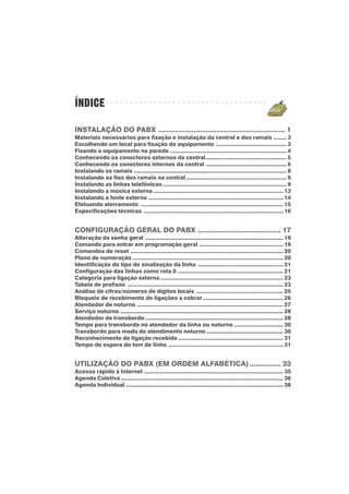 ÍNDICE
INSTALAÇÃO DO PABX ............................................................. 1
Materiais necessários para fixação e instalação da central e dos ramais ........ 3
Escolhendo um local para fixação do equipamento ........................................... 3
Fixando o equipamento na parede ....................................................................... 4
Conhecendo os conectores externos da central................................................. 5
Conhecendo os conectores internos da central ................................................. 6
Instalando os ramais ............................................................................................. 8
Instalando os fios dos ramais na central ............................................................. 9
Instalando as linhas telefônicas ........................................................................... 9
Instalando a música externa ............................................................................... 13
Instalando a fonte externa .................................................................................. 14
Efetuando aterramento ....................................................................................... 15
Especificações técnicas ..................................................................................... 16
CONFIGURAÇÃO GERAL DO PABX ........................................ 17
Alteração da senha geral .................................................................................... 19
Comando para entrar em programação geral ................................................... 19
Comandos de reset ............................................................................................. 20
Plano de numeração ............................................................................................ 20
Identificação do tipo de sinalização da linha .................................................... 21
Configuração das linhas como rota 0 ................................................................ 21
Categoria para ligação externa........................................................................... 23
Tabela de prefixos ............................................................................................... 23
Análise de cifras/números de dígitos locais ..................................................... 25
Bloqueio de recebimento de ligações a cobrar................................................. 26
Atendedor de noturno ......................................................................................... 27
Serviço noturno ................................................................................................... 28
Atendedor de transbordo .................................................................................... 28
Tempo para transbordo no atendedor da linha ou noturno .............................. 30
Transbordo para modo de atendimento noturno............................................... 30
Reconhecimento de ligação recebida ................................................................ 31
Tempo de espera do tom de linha ...................................................................... 31
UTILIZAÇÃO DO PABX (EM ORDEM ALFABÉTICA)............... 33
Acesso rápido à Internet ..................................................................................... 35
Agenda Coletiva................................................................................................... 36
Agenda Individual ................................................................................................ 38
○ ○ ○ ○ ○ ○ ○ ○ ○ ○ ○ ○ ○ ○ ○ ○ ○ ○ ○ ○ ○ ○ ○ ○ ○ ○ ○ ○ ○ ○ ○ ○ ○ ○
 