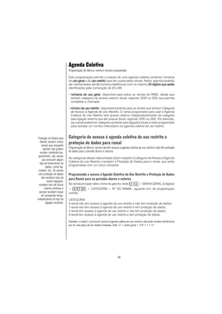 36
Agenda Coletiva
Programação de fábrica: nenhum número programado.
Esta programação permite a criação de uma agenda coletiva contendo números
de uso geraluso geraluso geraluso geraluso geral e de uso restritouso restritouso restritouso restritouso restrito para ser usada pelos ramais. Nesta agenda poderão
ser memorizados até 80 números telefônicos com no máximo 20 dígitos que serão20 dígitos que serão20 dígitos que serão20 dígitos que serão20 dígitos que serão
identificados pela numeração de 20 a 99.
- números de uso geralnúmeros de uso geralnúmeros de uso geralnúmeros de uso geralnúmeros de uso geral: disponível para todos os ramais do PABX, desde que
tenham categoria de acesso externo (local, regional, DDD ou DDI) que permita
completar a chamada.
- número de uso restritonúmero de uso restritonúmero de uso restritonúmero de uso restritonúmero de uso restrito: disponível somente para os ramais que tenham Categoria
de Acesso à Agenda de Uso Restrito. O ramal programado para usar a Agenda
Coletiva de Uso Restrito terá acesso externo independentemente da categoria
para ligação externa que ele possua (local, regional, DDD ou DDI). Por exemplo,
seu ramal poderá ter categoria somente para ligações locais e estar programado
para acessar um número interurbano via agenda coletiva de uso restrito.
Categoria de acesso à agenda coletiva de uso restrito e
proteção de dados para ramal
Programação de fábrica: ramais não têm acesso à agenda coletiva de uso restrito e não têm proteção
de dados para o período diurno e noturno.
As categorias abaixo relacionadas dizem respeito à Categoria de Acesso à Agenda
Coletiva de Uso Restrito e também à Proteção de Dados para o ramal, que serão
programadas com um único comando.
Programando o acesso à Agenda Coletiva de Uso Restrito e Proteção de Dados
para Ramal para os períodos diurno e noturno
No ramal principal, retire o fone do gancho, tecle + SENHA GERAL (3 dígitos)
+ + CATEGORIA + NO
DO RAMAL, aguarde tom de programação
correta.
CATEGORIA
0 ramal não tem acesso à agenda de uso restrito e não tem proteção de dados;
1 ramal não tem acesso à agenda de uso restrito e tem proteção de dados;
2 ramal tem acesso à agenda de uso restrito e não tem proteção de dados;
3 ramal tem acesso à agenda de uso restrito e tem proteção de dados.
Exemplo: o ramal 21 precisa ter acesso à agenda coletiva de uso restrito e não pode receber interferência
por ter uma placa de fax-modem instalada, tecle 12 + senha geral + 379 + 3 + 21.
Proteção de Dados para
Ramal::::: existem certos
ramais que enquanto
operam não podem
receber interferências,
geralmente, são ramais
que possuem algum
tipo de transmissor de
dados, como fax,
modem, etc. Os ramais
com proteção de dados
não recebem bips de
outras ligações,
recebem tom de discar
interno contínuo e
sempre recebem toque
de campainha longo,
independente do tipo da
ligação recebida.
 