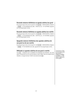 37
Gravando números telefônicos na agenda coletiva/uso geral
No ramal principal, retire o fone do gancho, tecle + SENHA GERAL (3 dígitos)
+ + NO
DA AGENDA (20 a 99) + ROTA (0 a 3) + NO
EXTERNO, aguarde
tom de programação correta.
Gravando números telefônicos na agenda coletiva/uso restrito
No ramal principal, retire o fone do gancho, tecle + SENHA GERAL (3 dígitos)
+ + NO
DA AGENDA (20 a 99) + ROTA (0 a 3) + NO
EXTERNO, aguarde
tom de programação correta.
Apagando números telefônicos das agendas coletivas de
uso geral ou de uso restrito
No ramal principal, retire o fone do gancho, tecle + SENHA GERAL (3 dígitos)
+ + NO
DA AGENDA (20 a 99), aguarde tom de programação correta.
Utilizando as agendas coletivas de uso geral e restrito
Tecle + POSIÇÃO QUE O NÚMERO FOI GRAVADO NA AGENDA (20 a 99)
após o recebimento do tom de linha externa: tecle FLASH. Caso seu telefone seja
decádico, no lugar da tecla FLASH você deverá teclar .
Se você possuir a Placa
de Comunicação, deverá
teclar somente 7 +
POSIÇÃO DO NÚMERO
NA AGENDA e o PABX
realizará a ligação para o
número gravado.
 