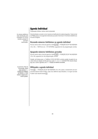 38
Agenda Individual
Programação de fábrica: nenhum número programado.
Esta facilidade consiste numa maneira simplificada de realizar ligações. Cada ramal
do PABX possui uma agenda individual que pode memorizar 10 números telefônicos
de até 20 dígitos.
Gravando números telefônicos na agenda individual
No seu ramal, retire o fone do gancho, tecle + POSIÇÃO DO NO
NA AGENDA
(10 a 19) + ROTA (0 a 3) + NO
EXTERNO, aguarde tom de programação correta.
Apagando números telefônicos gravados
No seu ramal, retire o fone do gancho, tecle + POSIÇÃO DO NO
NA AGENDA
(10 a 19), aguarde tom de programação correta.
Exemplo: você deseja gravar o nº telefônico 0 XX 48 2819500 na primeira posição da agenda do seu
ramal, sendo que a ligação será feita pela rota 2, tecle 17 + 10 + 2 + 0 XX 482819500. Quando desejar
ligar para o número agendado, tecle 71 + POSIÇÃO DO NÚMERO NA AGENDA.
Utilizando a agenda individual
Tecle + POSIÇÃO DO NO
NA AGENDA (10 a 19), após o recebimento do tom
de linha externa tecle FLASH. Caso seu telefone seja decádico, no lugar da tecla
FLASH você deverá teclar .
Se você tiver a Placa de
Comunicação, deverá
teclar somente 7 +
POSIÇÃO DO NÚMERO
NA AGENDA e o PABX
realizará a ligação para o
número gravado.
Os números telefônicos
serão identificados pela
numeração 10 a 19 que
indicará a posição em
que foram
memorizados.
 