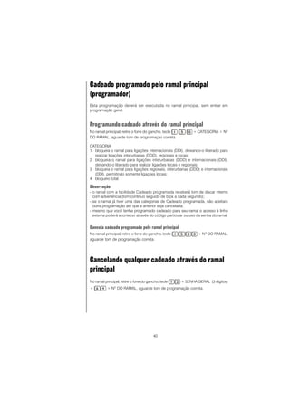 40
Cadeado programado pelo ramal principal
(programador)
Esta programação deverá ser executada no ramal principal, sem entrar em
programação geral.
Programando cadeado através do ramal principal
No ramal principal, retire o fone do gancho, tecle + CATEGORIA + NO
DO RAMAL, aguarde tom de programação correta.
CATEGORIA
1 bloqueia o ramal para ligações internacionais (DDI), deixando-o liberado para
realizar ligações interurbanas (DDD), regionais e locais;
2 bloqueia o ramal para ligações interurbanas (DDD) e internacionais (DDI),
deixando-o liberado para realizar ligações locais e regionais;
3 bloqueia o ramal para ligações regionais, interurbanas (DDD) e internacionais
(DDI), permitindo somente ligações locais;
4 bloqueio total.
Observação
- o ramal com a facilidade Cadeado programada receberá tom de discar interno
com advertência (tom contínuo seguido de bips a cada segundo);
- se o ramal já tiver uma das categorias de Cadeado programada, não aceitará
outra programação até que a anterior seja cancelada;
- mesmo que você tenha programado cadeado para seu ramal o acesso à linha
externa poderá acontecer através do código particular ou uso da senha do ramal.
Cancela cadeado programado pelo ramal principal
No ramal principal, retire o fone do gancho, tecle + NO
DO RAMAL,
aguarde tom de programação correta.
Cancelando qualquer cadeado através do ramal
principal
No ramal principal, retire o fone do gancho, tecle + SENHA GERAL (3 dígitos)
+ + NO
DO RAMAL, aguarde tom de programação correta.
 