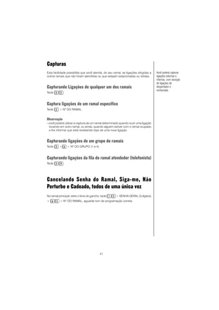 41
Capturas
Esta facilidade possibilita que você atenda, do seu ramal, as ligações dirigidas a
outros ramais que não foram atendidas ou que estejam estacionadas ou retidas.
Capturando Ligações de qualquer um dos ramais
Tecle .
Captura ligações de um ramal específico
Tecle + Nº DO RAMAL.
Observação
- você poderá utilizar a captura de um ramal determinado quando ouvir uma ligação
tocando em outro ramal, ou ainda, quando alguém estiver com o ramal ocupado
e lhe informar que está recebendo bips de uma nova ligação.
Capturando ligações de um grupo de ramais
Tecle + + Nº DO GRUPO (1 a 4).
Capturando ligações da fila do ramal atendedor (telefonista)
Tecle .
Cancelando Senha do Ramal, Siga-me, Não
Perturbe e Cadeado, todos de uma única vez
No ramal principal, retire o fone do gancho, tecle + SENHA GERAL (3 dígitos)
+ + NO
DO RAMAL, aguarde tom de programação correta.
Você poderá capturar
ligações externas e
internas, com exceção
de ligações de
despertador e
rechamada.
 