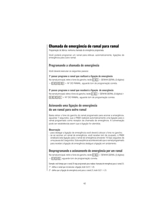 42
Chamada de emergência de ramal para ramal
Programação de fábrica: nenhuma chamada de emergência programada.
Você poderá programar um ramal para efetuar, automaticamente, ligações de
emergência para outro ramal.
Programando a chamada de emergência
Você deverá executar os seguintes passos:
1o
passo: programe o ramal que realizará a ligação de emergência
No ramal principal, retire o fone do gancho, tecle + SENHA GERAL (3 dígitos)
+ + NO
DO RAMAL, aguarde tom de programação correta.
2o
passo: programe o ramal que receberá a ligação de emergência
No ramal principal, retire o fone do gancho, tecle + SENHA GERAL (3 dígitos)+
+ NO
DO RAMAL, aguarde tom de programação correta.
Acionando uma ligação de emergência
de um ramal para outro ramal
Basta retirar o fone do gancho do ramal programado para acionar a emergência,
aguardar 7 segundos, que o PABX realizará automaticamente uma ligação para o
ramal programado como receptor da chamada de emergência. A conversação
pode ser estabelecida assim que a ligação for atendida.
Observação
- para desligar a ligação de emergência você deverá colocar o fone no gancho;
- se ao acionar um ramal de emergência, você receber tom de ocupado, o PABX
sinalizará esta ligação para o ramal de emergência enviando 10 bips seguidos de
uma pausa de 5 segundos. Esta seqüência acontecerá até que o ramal programado
para receber a ligação de emergência desligue a ligação em andamento.
Desprogramando o acionamento de emergência por um ramal
No ramal principal, retire o fone do gancho, tecle + SENHA GERAL (3 dígitos)
+ , aguarde tom de programação correta.
Exemplo: você deseja que o ramal 20 seja programado para realizar chamada de emergência para o ramal 23.
1º - defina o ramal que irá executar a ligação, tecle 5223 + 20.
2º - defina que a ligação de emergência será para o ramal 23, tecle 5221 + 23.
 