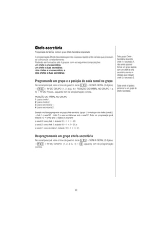 43
Chefe-secretária
Programação de fábrica: nenhum grupo Chefe-Secretária programado.
A programação Chefe-Secretária permite o acesso rápido entre ramais que precisam
se comunicar constantemente.
Poderão ser formados até 4 grupos com as seguintes composições:
um chefe e uma secretáriaum chefe e uma secretáriaum chefe e uma secretáriaum chefe e uma secretáriaum chefe e uma secretária;
um chefe e duas secretáriasum chefe e duas secretáriasum chefe e duas secretáriasum chefe e duas secretáriasum chefe e duas secretárias;
dois chefes e uma secretária; edois chefes e uma secretária; edois chefes e uma secretária; edois chefes e uma secretária; edois chefes e uma secretária; e
dois chefes e duas secretáriasdois chefes e duas secretáriasdois chefes e duas secretáriasdois chefes e duas secretáriasdois chefes e duas secretárias.
Programando um grupo e a posição de cada ramal no grupo
No ramal principal, retire o fone do gancho, tecle + SENHA GERAL (3 dígitos)
+ + NO
DO GRUPO (1, 2, 3 ou 4)+ POSIÇÃO DO RAMAL NO GRUPO (1 a
4) + NO
DO RAMAL, aguarde tom de programação correta.
POSIÇÃO DO RAMAL NO GRUPO
11111 para chefe 1;
22222 para chefe 2;
33333 para secretária 1;
44444 para secretária 2.
Exemplo: você deseja programar um grupo chefe-secretária (grupo 1) formado por dois chefes (ramal 22
- chefe 1 e ramal 23 - chefe 2) e uma secretária que será o ramal 21. Entre em programação geral,
teclando 12 + Senha geral (3 dígitos) e programe:
o ramal 22 como chefe 1, teclando 93 + 1 + 1 + 22;
o ramal 23 como chefe 2, teclando 93 + 1 + 2 + 23; e
o ramal 21 como secretária 1, teclando 93 + 1 + 3 + 21.
Desprogramando um grupo chefe-secretária
No ramal principal, retire o fone do gancho, tecle + SENHA GERAL (3 dígitos)
+ + NO
DO GRUPO (1, 2, 3 ou 4) + , aguarde tom de programação
correta.
Todo grupo Chefe-
Secretária deverá ter
chefe 1 e secretária 1,
não sendo possível
formar um grupo apenas
com um chefe e uma
secretária usando os
códigos que indicam
chefe 2 e secretária 2.
Cada ramal só poderá
pertencer a um grupo de
Chefe-Secretária.
 