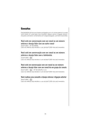 45
Consultas
Esta facilidade permite que durante uma ligação (com um número externo ou ramal)
você chame um ramal para uma consulta e depois retorne à ligação anterior;
enquanto você estiver conversando com a segunda ligação, a primeira ficará retida.
Você está em conversação com um ramal ou um número
externo e deseja falar com um outro ramal
Tecle FLASH + Nº DO RAMAL.
Caso seu telefone seja decádico o uso da tecla FLASH não será necessário.
Você está em conversação com um ramal ou um número
externo e deseja falar com a telefonista
Tecle FLASH + .
Caso seu telefone seja decádico o uso da tecla FLASH não será necessário.
Você está em conversação com um ramal ou um número
externo e deseja falar com um ramal de um grupo de ramais
Tecle FLASH + + Nº DO GRUPO (1 a 4).
Caso seu telefone seja decádico o uso da tecla FLASH não será necessário.
Você realizou uma consulta e deseja retornar à ligação anterior
Tecle FLASH + .
Caso seu telefone seja decádico o uso da tecla FLASH não será necessário.
 