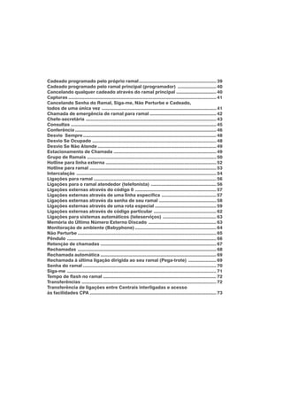 Cadeado programado pelo próprio ramal.......................................................... 39
Cadeado programado pelo ramal principal (programador) ............................. 40
Cancelando qualquer cadeado através do ramal principal .............................. 40
Capturas ............................................................................................................... 41
Cancelando Senha do Ramal, Siga-me, Não Perturbe e Cadeado,
todos de uma única vez ...................................................................................... 41
Chamada de emergência de ramal para ramal .................................................. 42
Chefe-secretária .................................................................................................. 43
Consultas ............................................................................................................. 45
Conferência .......................................................................................................... 46
Desvio Sempre.................................................................................................... 48
Desvio Se Ocupado ............................................................................................. 48
Desvio Se Não Atende ......................................................................................... 49
Estacionamento de Chamada ............................................................................. 49
Grupo de Ramais ................................................................................................. 50
Hotline para linha externa ................................................................................... 52
Hotline para ramal ............................................................................................... 53
Intercalação ......................................................................................................... 54
Ligações para ramal ............................................................................................ 56
Ligações para o ramal atendedor (telefonista) ................................................. 56
Ligações externas através do código 0 ............................................................. 57
Ligações externas através de uma linha específica ......................................... 57
Ligações externas através da senha de seu ramal ........................................... 58
Ligações externas através de uma rota especial .............................................. 59
Ligações externas através de código particular ............................................... 62
Ligações para sistemas automáticos (teleserviços) ........................................ 63
Memória do Último Número Externo Discado ................................................... 63
Monitoração de ambiente (Babyphone) ............................................................. 64
Não Perturbe ........................................................................................................ 65
Pêndulo ................................................................................................................ 66
Retenção de chamadas ....................................................................................... 67
Rechamadas ........................................................................................................ 68
Rechamada automática ....................................................................................... 69
Rechamada à última ligação dirigida ao seu ramal (Pega-trote) ..................... 69
Senha do ramal .................................................................................................... 70
Siga-me ................................................................................................................ 71
Tempo de flash no ramal ..................................................................................... 72
Transferências ..................................................................................................... 72
Transferência de ligações entre Centrais interligadas e acesso
às facilidades CPA ............................................................................................... 73
 