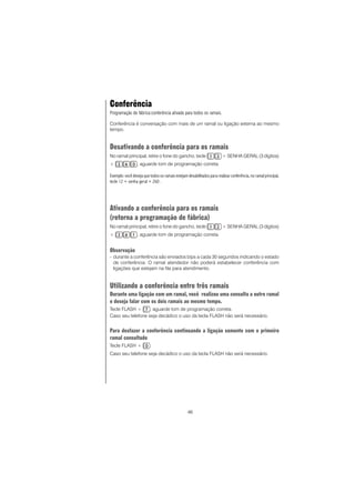46
Conferência
Programação de fábrica:conferência ativada para todos os ramais.
Conferência é conversação com mais de um ramal ou ligação externa ao mesmo
tempo.
Desativando a conferência para os ramais
No ramal principal, retire o fone do gancho, tecle + SENHA GERAL (3 dígitos)
+ , aguarde tom de programação correta.
Exemplo: você deseja que todos os ramais estejam desabilitados para realizar conferência,no ramal principal,
tecle 12 + senha geral + 260 .
Ativando a conferência para os ramais
(retorna a programação de fábrica)
No ramal principal, retire o fone do gancho, tecle + SENHA GERAL (3 dígitos)
+ , aguarde tom de programação correta.
Observação
- durante a conferência são enviados bips a cada 30 segundos indicando o estado
de conferência. O ramal atendedor não poderá estabelecer conferência com
ligações que estejam na fila para atendimento.
Utilizando a conferência entre três ramais
Durante uma ligação com um ramal, você realizou uma consulta a outro ramal
e deseja falar com os dois ramais ao mesmo tempo.
Tecle FLASH + , aguarde tom de programação correta.
Caso seu telefone seja decádico o uso da tecla FLASH não será necessário.
Para desfazer a conferência continuando a ligação somente com o primeiro
ramal consultado
Tecle FLASH + .
Caso seu telefone seja decádico o uso da tecla FLASH não será necessário.
 