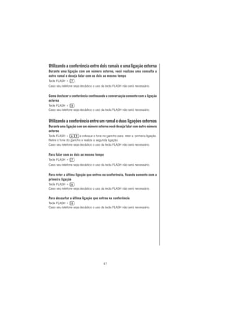47
Utilizandoaconferênciaentredoisramaiseumaligaçãoexterna
Durante uma ligação com um número externo, você realizou uma consulta a
outro ramal e deseja falar com os dois ao mesmo tempo
Tecle FLASH + .
Caso seu telefone seja decádico o uso da tecla FLASH não será necessário.
Como desfazer a conferência continuando a conversação somente com a ligação
externa
Tecle FLASH + .
Caso seu telefone seja decádico o uso da tecla FLASH não será necessário.
Utilizandoaconferênciaentreumramaleduasligaçõesexternas
Durante uma ligação com um número externo você deseja falar com outro número
externo
Tecle FLASH + e coloque o fone no gancho para reter a primeira ligação.
Retire o fone do gancho e realize a segunda ligação.
Caso seu telefone seja decádico o uso da tecla FLASH não será necessário.
Para falar com os dois ao mesmo tempo
Tecle FLASH + .
Caso seu telefone seja decádico o uso da tecla FLASH não será necessário.
Para reter a última ligação que entrou na conferência, ficando somente com a
primeira ligação
Tecle FLASH + .
Caso seu telefone seja decádico o uso da tecla FLASH não será necessário.
Para descartar a última ligação que entrou na conferência
Tecle FLASH + .
Caso seu telefone seja decádico o uso da tecla FLASH não será necessário.
 