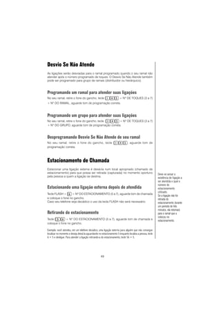 49
Desvio Se Não Atende
As ligações serão desviadas para o ramal programado quando o seu ramal não
atender após o número programado de toques. O Desvio Se Não Atende também
pode ser programado para grupo de ramais (distribuidor ou hierárquico).
Programando um ramal para atender suas ligações
No seu ramal, retire o fone do gancho, tecle + Nº DE TOQUES (3 a 7)
+ Nº DO RAMAL, aguarde tom de programação correta.
Programando um grupo para atender suas ligações
No seu ramal, retire o fone do gancho, tecle + Nº DE TOQUES (3 a 7)
+ Nº DO GRUPO, aguarde tom de programação correta.
Desprogramando Desvio Se Não Atende de seu ramal
No seu ramal, retire o fone do gancho, tecle , aguarde tom de
programação correta.
Estacionamento de Chamada
Estacionar uma ligação externa é deixá-la num local apropriado (chamado de
estacionamento) para que possa ser retirada (capturada) no momento oportuno
pela pessoa a quem a ligação se destina.
Estacionando uma ligação externa depois de atendida
Tecle FLASH + + Nº DO ESTACIONAMENTO (5 a 7), aguarde tom de chamada
e coloque o fone no gancho.
Caso seu telefone seja decádico o uso da tecla FLASH não será necessário.
Retirando do estacionamento
Tecle + Nº DO ESTACIONAMENTO (5 a 7), aguarde tom de chamada e
coloque o fone no gancho.
Exemplo: você atendeu, em um telefone decádico, uma ligação externa para alguém que não consegue
localizar no momento e deseja deixá-la aguardando no estacionamento 5 enquanto localiza a pessoa, tecle
6 + 5 e desligue. Para atender a ligação retirando-a do estacionamento, tecle 56 + 5.
Deve-se avisar a
existência de ligação a
ser atendida e qual o
número do
estacionamento
utilizado.
Se a ligação não for
retirada do
estacionamento durante
um período de três
minutos, ela retornará
para o ramal que a
colocou no
estacionamento.
 
