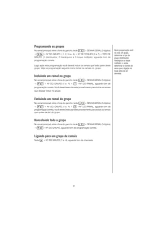 51
Programando os grupos
No ramal principal, retire o fone do gancho, tecle + SENHA GERAL (3 dígitos)
+ + Nº DO GRUPO ( 1, 2, 3 ou 4) + Nº DE TOQUES (3 a 7) + TIPO DE
GRUPO (1 distribuidor; 2 hierárquico e 3 toque múltiplo), aguarde tom de
programação correta.
Logo após esta programação você deverá incluir os ramais que farão parte deste
grupo. Veja na programação seguinte como incluir os ramais no grupo.
Incluindo um ramal no grupo
No ramal principal, retire o fone do gancho, tecle + SENHA GERAL (3 dígitos)
+ + Nº DO GRUPO (1 a 4) + +Nº DO RAMAL, aguarde tom de
programação correta. Você deverá executar este procedimento para todos os ramais
que desejar incluir no grupo.CCCCC
Excluindo um ramal do grupo
No ramal principal, retire o fone do gancho, tecle + SENHA GERAL (3 dígitos)
+ + Nº DO GRUPO (1 a 4) + +Nº DO RAMAL, aguarde tom de
programação correta..... Você deverá executar este procedimento para todos os ramais
que quiser excluir do grupo.
Cancelando todo o grupo
No ramal principal, retire o fone do gancho, tecle + SENHA GERAL (3 dígitos)
+ +Nº DO GRUPO, aguarde tom de programação correta.
Ligando para um grupo de ramais
Tecle + Nº DO GRUPO (1 a 4), aguarde tom de chamada.
Nesta programação você
irá criar um grupo,
determinar o tipo de
grupo (distribuidor;
hierárquico ou toque
múltiplo), e ainda,
determinar o número de
vezes que a ligação irá
tocar antes de ser
desviada.
 