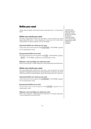 53
Hotline para ramal
Através desta facilidade você poderá acessar, automaticamente, um determinado
ramal.
Hotline sem retardo para ramal
Com esta programação, sempre que você retirar o fone do gancho seu ramal
ligará diretamente para o ramal programado; neste caso, seu ramal ficará
impossibilitado de efetuar qualquer outro tipo de ligação.
Programando Hotline sem retardo para seu ramal
No seu ramal, retire o fone do gancho, tecle +NO
DO RAMAL, aguarde
tom de programação correta.
Desprogramando Hotline de seu ramal
No ramal principal, retire o fone do gancho, tecle + SENHA GERAL (3 dígitos)
+ + NO
DO RAMAL, aguarde tom de programação correta.
Utilizando o ramal com Hotline sem retardo para ramal
Retire o fone do gancho e o PABX irá ligar para o ramal programado automaticamente.
Hotline com retardo para ramal
Com esta programação, sempre que você retirar o fone do gancho seu ramal
aguardará 7 segundos para ligar para o ramal programado; neste caso, seu ramal
estará livre para efetuar qualquer ligação, desde que aconteça antes dos 7 segundos.
Programando Hotline com retardo para seu ramal
No seu ramal, retire o fone do gancho, tecle +NO
DO RAMAL, aguarde
tom de programação correta.
Desprogramando Hotline de seu ramal
No seu ramal, retire o fone do gancho, tecle , aguarde tom de
programação correta.
Utilizando o ramal com Hotline com retardo para ramal
Retire o fone do gancho, o PABX aguardará 7 segundos e em seguida, ligará para
o ramal programado automaticamente.
A facilidade Hotline
Externa não poderá ser
programada no ramal
principal. Esta facilidade
não deverá ser
programada, também,
em um ramal que esteja
programado para realizar
chamadas de
emergência.
 