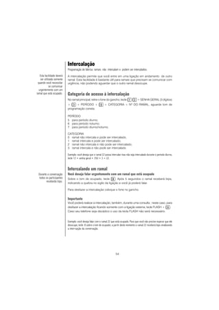 54
Intercalação
Programação de fábrica: ramais não intercalam e podem ser intercalados.
A intercalação permite que você entre em uma ligação em andamento de outro
ramal. Esta facilidade é bastante útil para ramais que precisam se comunicar com
urgência, não podendo aguardar que o outro ramal desocupe.
Categoria de acesso à intercalação
No ramal principal, retire o fone do gancho, tecle + SENHA GERAL (3 dígitos)
+ + PERÍODO + + CATEGORIA + NO
DO RAMAL, aguarde tom de
programação correta.
PERÍODO
5 para período diurno;
6 para período noturno;
7 para período diurno/noturno.
CATEGORIA
0 ramal não intercala e pode ser intercalado;
1 ramal intercala e pode ser intercalado;
2 ramal não intercala e não pode ser intercalado;
3 ramal intercala e não pode ser intercalado.
Exemplo: você deseja que o ramal 22 possa intercalar mas não seja intercalado durante o período diurno,
tecle 12 + senha geral + 350 + 3 + 22.
Intercalando um ramal
Você deseja falar urgentemente com um ramal que está ocupado
Sobre o tom de ocupado, tecle . Após 5 segundos o ramal receberá bips,
indicando a quebra no sigilo da ligação e você já poderá falar.
Para desfazer a intercalação coloque o fone no gancho.
Importante
Você poderá realizar a intercalação, também, durante uma consulta ; neste caso, para
desfazer a intercalação ficando somente com a ligação externa, tecle FLASH + .
Caso seu telefone seja decádico o uso da tecla FLASH não será necessário.
Exemplo: você deseja falar com o ramal 22 que está ocupado. Para que você não precise esperar que ele
desocupe, tecle 8 sobre o tom de ocupado; a partir deste momento o ramal 22 receberá bips sinalizando
a interrupção da conversação.
Durante a conversação
todos os participantes
receberão bips.
Esta facilidade deverá
ser utilizada somente
quando você necessitar
se comunicar
urgentemente com um
ramal que está ocupado.
 