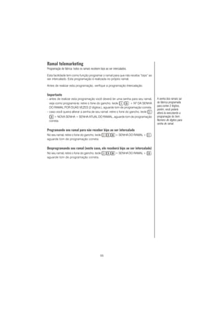 55
Ramal telemarketing
Programação de fábrica: todos os ramais recebem bips ao ser intercalados.
Esta facilidade tem como função programar o ramal para que não receba “bips” ao
ser intercalado. Esta programação é realizada no próprio ramal.
Antes de realizar esta programação, verifique a programação Intercalação.
Importante
- antes de realizar esta programação você deverá ter uma senha para seu ramal,
veja como programá-la: retire o fone do gancho, tecle + Nº DA SENHA
DO RAMAL POR DUAS VEZES (2 dígitos), aguarde tom de programação correta.
- caso você queira alterar a senha de seu ramal: retire o fone do gancho, tecle
+ NOVA SENHA + SENHA ATUAL DO RAMAL, aguarde tom de programação
correta.
Programando seu ramal para não receber bips ao ser intercalado
No seu ramal, retire o fone do gancho, tecle + SENHA DO RAMAL + ,
aguarde tom de programação correta.
Desprogramando seu ramal (neste caso, ele receberá bips ao ser intercalado)
No seu ramal, retire o fone do gancho, tecle + SENHA DO RAMAL + ,
aguarde tom de programação correta.
A senha dos ramais sai
de fábrica programada
para conter 2 dígitos,
porém, você poderá
alterá-la executando a
programação do item
Número de dígitos para
senha de ramal.
 
