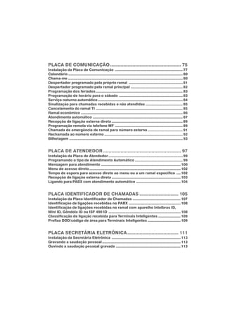 PLACA DE COMUNICAÇÃO..................................................... 75
Instalação da Placa de Comunicação ................................................................ 77
Calendário ............................................................................................................ 80
Chama-me ............................................................................................................ 80
Despertador programado pelo próprio ramal ................................................... 81
Despertador programado pelo ramal principal ................................................. 82
Programação dos feriados.................................................................................. 83
Programação de horário para o sábado ............................................................ 83
Serviço noturno automático................................................................................ 84
Sinalização para chamadas recebidas e não atendidas ................................... 85
Cancelamento do ramal TI .................................................................................. 85
Ramal econômico ................................................................................................ 86
Atendimento automático ..................................................................................... 87
Recepção de ligação externa direta ................................................................... 89
Programação remota via telefone MF ................................................................ 89
Chamada de emergência de ramal para número externo ................................. 91
Rechamada ao número externo .......................................................................... 92
Bilhetagem ........................................................................................................... 93
PLACA DE ATENDEDOR .......................................................... 97
Instalação da Placa de Atendedor ...................................................................... 99
Programando o tipo de Atendimento Automático ............................................. 99
Mensagem para atendimento ........................................................................... 100
Menu de acesso direto ...................................................................................... 102
Tempo de espera para acesso direto ao menu ou a um ramal específico .... 102
Recepção de ligação externa direta ................................................................. 103
Ligando para PABX com atendimento automático .......................................... 104
PLACA IDENTIFICADOR DE CHAMADAS ............................. 105
Instalação da Placa Identificador de Chamadas ............................................. 107
Identificação de ligações recebidas no PABX ................................................. 108
Identificação de ligações recebidas no ramal com aparelho Intelbras ID,
Mini ID, Gôndola ID ou ISF 490 ID .................................................................... 108
Classificação de ligação recebida para Terminais Inteligentes ..................... 109
Prefixo DDD/código de área para Terminais Inteligentes ............................... 109
PLACA SECRETÁRIA ELETRÔNICA...................................... 111
Instalação da Secretária Eletrônica ................................................................. 113
Gravando a saudação pessoal.......................................................................... 113
Ouvindo a saudação pessoal gravada ............................................................. 113
 