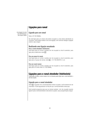 56
Ligações para ramal
Ligando para um ramal
Tecle o Nº DO RAMAL.
Se você ligar para um ramal e ele estiver ocupado ou não estiver atendendo no
momento, você poderá realizar uma nova ligação, sem precisar desligar a ligação
anterior, veja a seguir:
Realizando uma ligação encadeada
Para o ramal atendedor (telefonista)
Você ligou para um ramal e recebeu tom de ocupado ou não foi atendido, para
ligar para a telefonista, tecle .
Para um grupo de ramais
Você ligou para um ramal e recebeu tom de ocupado ou não foi atendido, para
ligar para um grupo de ramais, tecle + N.º DO GRUPO (1 a 4).
Para um ramal comum
Você ligou para um ramal e recebeu tom de ocupado ou não foi atendido, para
ligar para um ramal, tecle N.º DO RAMAL.
Ligações para o ramal atendedor (telefonista)
Programação de fábrica: ramais recebem tom de chamada quando ligam para o ramal atendedor e
ele está ocupado.
Ligando para o ramal atendedor
Tecle e aguarde. Se o ramal atendedor estiver ocupado, você receberá tom de
chamada, e ficará aguardando na fila até que o ramal atendedor desocupe.
Você poderá programar para que os ramais recebam tom de ocupado quando
ligarem para o ramal atendedor e ele estiver ocupado, veja a programação a seguir:
Uma ligação de ramal
será identificada por
dois toques médios
 