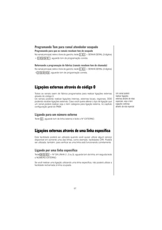 57
Programando Tom para ramal atendedor ocupado
Programando para que os ramais recebam tom de ocupado
No ramal principal, retire o fone do gancho, tecle + SENHA GERAL (3 dígitos)
+ , aguarde tom de programação correta.ComoComoComoComoComo
Retornando a programação de fábrica (ramais recebem tom de chamada)
No ramal principal, retire o fone do gancho, tecle + SENHA GERAL (3 dígitos)
+ , aguarde tom de programação correta.ComoComoComoComoComo
Ligações externas através do código 0
Todos os ramais saem de fábrica programados para realizar ligações externas
através do código 0.
Os ramais poderão realizar ligações internas, externas locais, regionais, DDD
podendo receber ligações externas. Caso você queira alterar o tipo de ligação que
um ramal poderá realizar veja o item categoria para ligação externa, no capítulo
configuração geral do PABX
Ligando para um número externo
Tecle , aguarde tom de linha externa e tecle o Nº EXTERNO.
Ligações externas através de uma linha específica
Esta facilidade poderá ser utilizada quando você quiser utilizar algum serviço
disponível em somente uma das linhas, como exemplo, facilidades CPA. Poderá
ser utilizada, também, para verificar se uma linha está funcionando corretamente
Ligando por uma linha específica
Tecle + Nº DA LINHA (1, 2 ou 3), aguarde tom de linha, em seguida tecle
o NÚMERO EXTERNO.
Se você realizar uma ligação utilizando uma linha específica, não poderá utilizar a
facilidade rechamada à linha ocupada.
Um ramal poderá
realizar ligações
externas através de rotas
especiais, veja o item
Ligações externas
através da rota especial.
 