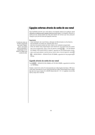 58
Ligações externas através da senha de seu ramal
Esta facilidade permite que você efetue uma ligação externa de qualquer ramal
utilizando a categoria para Ligação Externa do seu ramal. Uma ligação utilizando a
senha de seu ramal poderá ser feita até mesmo de ramais que não possuem
categoria que permita executar ligações externas.
Importante
- nesta facilidade não é permitida a utilização da Rechamada à Linha Externa;
- esta facilidade só poderá ser utilizada pela rota 0;
- este tipo de acesso poderá ser feito mesmo com cadeado programado;
- antes de realizar esta programação você deverá ter uma senha para seu ramal,
veja como programá-la: retire o fone do gancho, tecle + Nº DA SENHA
DO RAMAL POR DUAS VEZES (2 dígitos), aguarde tom de programação correta.
- caso você queira alterar a senha de seu ramal: retire o fone do gancho, tecle
+ NOVA SENHA + SENHA ATUAL DO RAMAL, aguarde tom de programação
correta.
Ligando através da senha de seu ramal
Tecle + SENHA DO SEU RAMAL e Nº DO SEU RAMAL, aguarde tom de linha
+ Nº EXTERNO.
Exemplo: o ramal 22 tem a senha 35 e está programado para realizar ligações interurbanas - DDD. Caso o
usuário deste ramal esteja em um outro ramal programado para realizar somente ligações locais e desejar
ligar, pela rota 0, para o número (51) 3456789, deverá teclar 60 + 35 + 22, aguardar o tom de linha
externa e teclar 0 XX 513456789.
A senha dos ramais sai
de fábrica programada
para conter 2 dígitos,
porém, você poderá
alterá-la executando a
programação do item
Número de dígitos para
a senha de ramal.
 