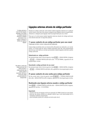 62
Ligações externas através de código particular
Através do código particular você poderá realizar ligações externas em qualquer
ramal (mesmo que este não possua categoria para ligação externa programada),
utilizando a categoria para ligação externa programada para seu ramal.
Para que um ramal possa realizar ligações externas através de código particular,
você deverá executar os seguintes passos:
1o
passo: cadastro de um código particular para seu ramal
Programação de fábrica: nenhum código particular programado.
Cada código escolhido entre os números 00 a 39 poderá ser atribuído a um ramal,
porém, um ramal pode ter vários códigos atribuídos para ele. Esta programação
permite que você defina os ramais que poderão realizar ligações externas usando
código particular.
Cadastrando um código particular
No ramal principal, retire o fone do gancho, tecle + SENHA GERAL (3 dígitos)
+ + CÓDIGO PARTICULAR (00 a 39) + Nº DO RAMAL, aguarde tom de
programação correta.
Cancelando o código particular de seu ramal
No ramal principal, retire o fone do gancho, tecle + SENHA GERAL (3 dígitos)
+ + CÓDIGO PARTICULAR (00 a 39), aguarde tom de programação correta.
2o
passo: cadastro de uma senha para código particular
No seu ramal, retire o fone do gancho, tecle + CÓDIGO PARTICULAR
(00 a 39)+ SENHA PARTICULAR (4 dígitos), aguarde tom de programação correta.
Realizando uma ligação externa usando o código particular
Tecle + CÓDIGO PARTICULAR (00 a 39) + SENHA PARTICULAR (4 dígitos),
aguarde tom de linha + Nº EXTERNO.
Importante
- durante este tipo de ligação nenhuma operação do PABX poderá ser executada;
- este tipo de acesso poderá ser utilizado mesmo que o seu ramal esteja com a
facilidade Cadeado programada;
- esta facilidade poderá ser utilizada somente pela rota 0.
O código particular é
muito útil para ligações
bilhetadas, pois através
do código é possível
identificar as ligações
particulares (o seu
código é impresso no
bilhete que registra a
ligação).
Para alterar a senha para
código particular você
deverá cancelar o
código particular para
ramal e gravá-lo
novamente, feito isso a
senha para código
particular poderá ser
reprogramada.
 