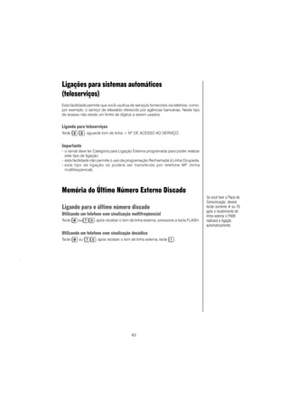 63
Ligações para sistemas automáticos
(teleserviços)
Esta facilidade permite que você usufrua de serviços fornecidos via telefone, como,
por exemplo, o serviço de telesaldo oferecido por agências bancárias. Neste tipo
de acesso não existe um limite de dígitos a serem usados.
Ligando para teleserviços
Tecle , aguarde tom de linha + Nº DE ACESSO AO SERVIÇO.
Importante
- o ramal deve ter Categoria para Ligação Externa programada para poder realizar
este tipo de ligação;
- esta facilidade não permite o uso da programação Rechamada à Linha Ocupada;
- este tipo de ligação só poderá ser transferido por telefone MF (linha
multifreqüencial).
Memória do Último Número Externo Discado
Ligando para o último número discado
Utilizando um telefone com sinalização multifreqüencial
Tecle ou , após receber o tom de linha externa, pressione a tecla FLASH.
Utilizando um telefone com sinalização decádica
Tecle ou , após receber o tom de linha externa, tecle .
.
Se você tiver a Placa de
Comunicação, deverá
teclar somente # ou 70,
após o recebimento de
linha externa o PABX
realizará a ligação
automaticamente.
 