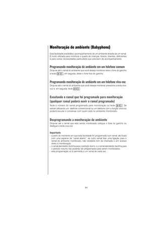 64
Monitoração de ambiente (Babyphone)))))
Esta facilidade possibilita o acompanhamento de um ambiente através de um ramal.
É muito utilizada para monitorar o quarto de crianças, idosos, doentes, deficientes
e para outras necessidades particulares que precisem de acompanhamento.
Programando monitoração de ambiente em um telefone comum
Dirija-se até o ramal do ambiente que você deseja monitorar retire o fone do gancho
e tecle , em seguida, deixe o fone fora do gancho.
Programando monitoração de ambiente em um telefone viva-voz
Dirija-se até o ramal do ambiente que você deseja monitorar pressione a tecla viva-
voz e, em seguida, tecle .
Escutando o ramal que foi programado para monitoração
(qualquer ramal poderá ouvir o ramal programado)
Tecle o número do ramal programado para monitoração ou tecle . Se
estiver utilizando um telefone convencional ou um telefone com a função viva-voz
poderá escutar e conversar com quem está no ambiente monitorado.
Desprogramando a monitoração de ambiente
Dirija-se até o ramal que está sendo monitorado coloque o fone no gancho ou
desligue a tecla viva-voz.
Importante
- a partir do momento em que esta facilidade for programada num ramal, ele ficará
com uma espécie de “canal aberto”; se outro ramal fizer uma ligação para o
ramal do ambiente monitorado, não receberá tom de chamada e sim acesso
direto à monitoração;
- o ramal atendedor da linha para o período diurno e o ramal atendedor da linha para
o período noturno não poderão ser programados para serem monitorados;
- esta programação só é permitida a um ramal de cada vez.
 