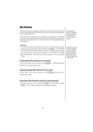 65
Não Perturbe
Você poderá bloquear a recepção de ligações em seu ramal. A partir do momento
em que você programar Não Perturbe em seu ramal, não receberá mais ligações,
porém poderá realizá-las.
Com Não Perturbe programado, as facilidades de despertador e rechamada
continuarão funcionando normalmente; o ramal com Não Perturbe programado
receberá tom de discar interno com advertência (tom contínuo seguido de bips a
cada segundo).
Importante
- antes de realizar esta programação você deverá ter uma senha para seu ramal,
veja como programá-la: retire o fone do gancho, tecle + Nº DA SENHA
DO RAMAL POR DUAS VEZES (2 dígitos), aguarde tom de programação correta.
- caso você queira alterar a senha de seu ramal: retire o fone do gancho, tecle
+ NOVA SENHA + SENHA ATUAL DO RAMAL, aguarde tom de programação
correta.
Programando Não perturbe em seu ramal
No seu ramal, retire o fone do gancho, tecle + SENHA DO RAMAL,
aguarde tom de programação correta.
Desprogramando Não Perturbe de seu ramal
No seu ramal, retire o fone do gancho, tecle , aguarde tom de
programação correta.
Cancelando Não Perturbe através do ramal principal
No ramal principal, retire o fone do gancho, tecle + SENHA GERAL (3 dígitos)
+ + NO
DO RAMAL, aguarde tom de programação correta.
A senha dos ramais sai
de fábrica programada
para conter 2 dígitos,
porém, você poderá
alterá-la executando a
programação do item
Número de dígitos para
senha de ramal.
Esta facilidade não
deverá ser programada
no ramal programado
como atendedor da
linha ou atendedor de
noturno.
 