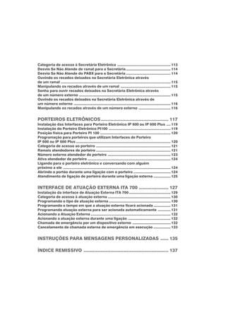 Categoria de acesso à Secretária Eletrônica .................................................. 113
Desvio Se Não Atende de ramal para a Secretária.......................................... 114
Desvio Se Não Atende do PABX para a Secretária .......................................... 114
Ouvindo os recados deixados na Secretária Eletrônica através
de um ramal ....................................................................................................... 115
Manipulando os recados através de um ramal ............................................... 115
Senha para ouvir recados deixados na Secretária Eletrônica através
de um número externo ...................................................................................... 115
Ouvindo os recados deixados na Secretária Eletrônica através de
um número externo ........................................................................................... 116
Manipulando os recados através de um número externo .............................. 116
PORTEIROS ELETRÔNICOS.................................................. 117
Instalação das Interfaces para Porteiro Eletrônico IP 600 ou IP 600 Plus .... 119
Instalação do Porteiro Eletrônico PI100 .......................................................... 119
Posição física para Porteiro PI 100 .................................................................. 120
Programação para porteiros que utilizam Interfaces de Porteiro
IP 600 ou IP 600 Plus ......................................................................................... 120
Categoria de acesso ao porteiro ...................................................................... 121
Ramais atendedores de porteiro ...................................................................... 121
Número externo atendedor de porteiro ........................................................... 123
Ativa atendedor de porteiro .............................................................................. 124
Ligando para o porteiro eletrônico e conversando com alguém
próximo a ele ..................................................................................................... 124
Abrindo o portão durante uma ligação com o porteiro ................................... 124
Atendimento de ligação de porteiro durante uma ligação externa ................ 125
INTERFACE DE ATUAÇÃO EXTERNA ITA 700 ...................... 127
Instalação da interface de Atuação Externa ITA 700 ....................................... 129
Categoria de acesso à atuação externa ........................................................... 130
Programando o tipo de atuação externa .......................................................... 130
Programando o tempo em que a atuação externa ficará acionada ................ 131
Programando atuação externa para ser acionada automaticamente ............ 131
Acionando a Atuação Externa ........................................................................... 132
Acionando a atuação externa durante uma ligação ........................................ 132
Chamada de emergência por um dispositivo externo .................................... 132
Cancelamento de chamada externa de emergência em execução ................ 133
INSTRUÇÕES PARA MENSAGENS PERSONALIZADAS ...... 135
ÍNDICE REMISSIVO ............................................................... 137
 