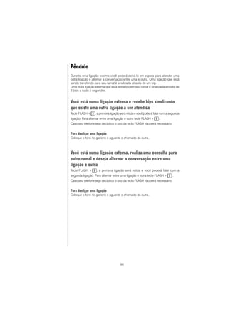 66
Pêndulo
Durante uma ligação externa você poderá deixá-la em espera para atender uma
outra ligação e alternar a conversação entre uma e outra. Uma ligação que está
sendo transferida para seu ramal é sinalizada através de um bip.
Uma nova ligação externa que está entrando em seu ramal é sinalizada através de
2 bips a cada 5 segundos.
Você está numa ligação externa e recebe bips sinalizando
que existe uma outra ligação a ser atendida
Tecle FLASH + , a primeira ligação será retida e você poderá falar com a segunda
ligação. Para alternar entre uma ligação e outra tecle FLASH + ..
Caso seu telefone seja decádico o uso da tecla FLASH não será necessário.
Para desligar uma ligação
Coloque o fone no gancho e aguarde o chamado da outra..
Você está numa ligação externa, realiza uma consulta para
outro ramal e deseja alternar a conversação entre uma
ligação e outra
Tecle FLASH + , a primeira ligação será retida e você poderá falar com a
segunda ligação. Para alternar entre uma ligação e outra tecle FLASH + ..
Caso seu telefone seja decádico o uso da tecla FLASH não será necessário.
Para desligar uma ligação
Coloque o fone no gancho e aguarde o chamado da outra..
 