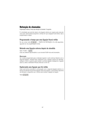 67
Retenção de chamadas
Programação de fábrica: Tempo para retenção de chamadas 15 segundos.
É a facilidade que permite deixar uma ligação externa em espera para executar
uma outra. Você poderá programar o tempo em que a ligação ficará retida, veja a
programação a seguir.
Programando o tempo que uma ligação ficará retida
No seu ramal, tecle + TEMPO DE RETENÇÃO (10 a 90 segundos),
aguarde tom de programação correta.
Retendo uma ligação externa depois de atendida
Tecle FLASH + .
Caso seu telefone seja decádico o uso da tecla FLASH não será necessário.
Observação
Se o tempo programado para a retenção esgotar e você continuar falando com a
segunda ligação, receberá bips sinalizando que a ligação deverá ser atendida,
coloque o fone no gancho para receber a primeira ligação desligando a ligação
atual ou utilize a facilidade Pêndulo descrita no item 23.
Capturando uma ligação que foi retida
Caso você tenha encerrado a conversação com a segunda ligação externa e o
tempo de retenção da primeira ligação ainda não esgotou, você poderá capturá-la
da retenção ou aguardar que o tempo para receber a ligação se esgote.
Tecle .
 