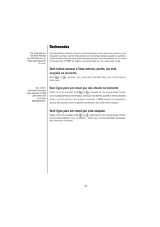 68
Rechamadas
Esta facilidade é utilizada quando você tenta acesso à linha externa e recebe tom de
ocupado, ou ainda, quando tenta acesso a um ramal que esteja ocupado ou ausente.
A Rechamada evita que você fique tentando acessar uma linha externa ou um ramal
continuamente. O PABX só realiza uma rechamada por vez, para cada ramal.
Você tentou acessar a linha externa, porém, ela está
ocupada no momento
Tecle ou , aguarde, seu ramal será chamado logo que a linha externa
desocupar.
Você ligou para um ramal que não atende no momento
Sobre o tom de chamada, tecle ou , aguarde tom de programação correta.
Uma vez programada a rechamada a ramal que não atende, quando o ramal solicitado
retirar o fone do gancho para qualquer operação, o PABX passará a monitorá-lo e
quando ele colocar o fone no gancho novamente, seu ramal será chamado.
Você ligou para um ramal que está ocupado
Sobre o tom de ocupado, tecle ou , aguarde tom de programação correta.
Você poderá colocar o fone no gancho - assim que o ramal solicitado desocupar
seu ramal será chamado.
Uma rechamada que
está sendo realizada
será identificada por um
toque longo seguido de
um curto.
Veja no item
Rechamada automática
como programar o PABX
para realizar uma
rechamada
automaticamente.
 