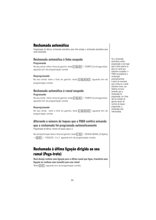 69
Rechamada automática
Programação de fábrica: rechamada automática para linha ativada e rechamada automática para
ramal desativada.
Rechamada automática à linha ocupada
Programando
No seu ramal, retire o fone do gancho, tecle + TEMPO (3 a 6 segundos),
aguarde tom de programação correta.
Desprogramando
No seu ramal, retire o fone do gancho, tecle , aguarde tom de
programação correta.
Rechamada automática à ramal ocupado
Programando
No seu ramal, retire o fone do gancho, tecle + TEMPO (3 a 6 segundos),
aguarde tom de programação correta.
Desprogramando
No seu ramal, retire o fone do gancho, tecle , aguarde tom de
programação correta.
Alterando o número de toques que o PABX emitirá avisando
que a rechamada foi programada automaticamente
Programação de fábrica: número de toques igual a 3.
No ramal principal, retire o fone do gancho, tecle + SENHA GERAL (3 dígitos)
+ + TOQUES - 3 a 7, aguarde tom de programação correta.
Rechamada à última ligação dirigida ao seu
ramal (Pega-trote)
Você deseja realizar uma ligação para o último ramal que ligou, transferiu uma
ligação ou realizou uma consulta para seu ramal
Tecle , aguarde tom de programação correta.
Se a rechamada
automática estiver
programada e você ligar
para a linha externa ou
para um ramal que
estiverem ocupados, o
PABX irá programar a
rechamada
automaticamente.
A partir do momento
que a linha ou o ramal
estiverem livres, seu
telefone irá tocar
avisando que a
rechamada foi
programada, se o fone
não for retirado do
gancho dentro do
número de toques
programado, a
rechamada será
interrompida.
 