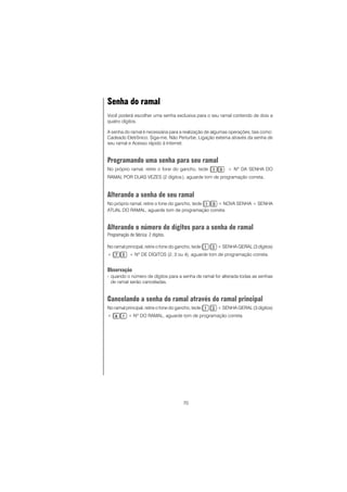 70
Senha do ramal
Você poderá escolher uma senha exclusiva para o seu ramal contendo de dois a
quatro dígitos.
A senha do ramal é necessária para a realização de algumas operações, tais como:
Cadeado Eletrônico, Siga-me, Não Perturbe, Ligação externa através da senha de
seu ramal e Acesso rápido à Internet.
Programando uma senha para seu ramal
No próprio ramal, retire o fone do gancho, tecle + Nº DA SENHA DO
RAMAL POR DUAS VEZES (2 dígitos ), aguarde tom de programação correta..
Alterando a senha de seu ramal
No próprio ramal, retire o fone do gancho, tecle + NOVA SENHA + SENHA
ATUAL DO RAMAL, aguarde tom de programação correta
Alterando o número de dígitos para a senha de ramal
Programação de fábrica: 2 dígitos.
No ramal principal, retire o fone do gancho, tecle + SENHA GERAL (3 dígitos)
+ + Nº DE DÍGITOS (2, 3 ou 4), aguarde tom de programação correta.
Observação
- quando o número de dígitos para a senha de ramal for alterada todas as senhas
de ramal serão canceladas.
Cancelando a senha do ramal através do ramal principal
No ramal principal, retire o fone do gancho, tecle + SENHA GERAL (3 dígitos)
+ + Nº DO RAMAL, aguarde tom de programação correta.
 
