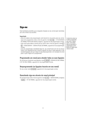 71
Siga-me
Esta facilidade possibilita que as ligações dirigidas ao seu ramal sejam atendidas
por outro ramal a sua escolha.
Importante
- antes de realizar esta programação você deverá ter uma senha para seu ramal,
veja como programá-la: retire o fone do gancho, tecle + Nº DA SENHA
DO RAMAL POR DUAS VEZES (2 dígitos), aguarde tom de programação correta.
- caso você queira alterar a senha de seu ramal: retire o fone do gancho, tecle
+ NOVA SENHA + SENHA ATUAL DO RAMAL, aguarde tom de programação
correta.
- uma vez programada a facilidade Siga-me, seu ramal ficará com tom de discar
interno com advertência (tom contínuo seguido de bips a cada segundo) e não
receberá ligações até que o Siga-me seja desprogramado, com exceção do ramal
para o qual o Siga-me foi programado;
Programando um ramal para atender todas as suas ligações
No ramal que irá atender suas ligações, tecle +SENHA DO SEU RAMAL
E Nº DO SEU RAMAL, aguarde tom de programação correta.
Desprogramando (as ligações tocarão em seu ramal)
No seu ramal, tecle , aguarde tom de programação correta.
Cancelando siga-me através do ramal principal
No ramal principal, retire o fone do gancho, tecle + SENHA GERAL (3 dígitos)
+ + NO
DO RAMAL, aguarde tom de programação correta.
A senha dos ramais sai
de fábrica programada
para conter 2 dígitos,
porém, você poderá
alterá-la executando a
programação do item
Número de dígitos para
senha de ramal.
 