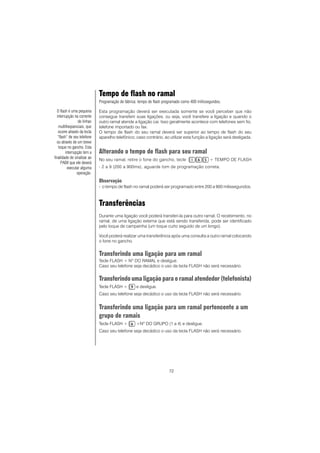 72
Tempo de flash no ramal
Programação de fábrica: tempo de flash programado como 400 milissegundos.
Esta programação deverá ser executada somente se você perceber que não
consegue transferir suas ligações, ou seja, você transfere a ligação e quando o
outro ramal atende a ligação cai. Isso geralmente acontece com telefones sem fio,
telefone importado ou fax.
O tempo de flash do seu ramal deverá ser superior ao tempo de flash do seu
aparelho telefônico; caso contrário, ao utilizar esta função a ligação será desligada.
Alterando o tempo de flash para seu ramal
No seu ramal, retire o fone do gancho, tecle + TEMPO DE FLASH
- 2 a 9 (200 a 900ms), aguarde tom de programação correta.
Observação
- o tempo de flash no ramal poderá ser programado entre 200 a 900 milissegundos.
Transferências
Durante uma ligação você poderá transferi-la para outro ramal. O recebimento, no
ramal, de uma ligação externa que está sendo transferida, pode ser identificado
pelo toque de campainha (um toque curto seguido de um longo).
Você poderá realizar uma transferência após uma consulta a outro ramal colocando
o fone no gancho.
Transferindo uma ligação para um ramal
Tecle FLASH + NO
DO RAMAL e desligue.
Caso seu telefone seja decádico o uso da tecla FLASH não será necessário.
Transferindo uma ligação para o ramal atendedor (telefonista)
Tecle FLASH + e desligue.
Caso seu telefone seja decádico o uso da tecla FLASH não será necessário.
Transferindo uma ligação para um ramal pertencente a um
grupo de ramais
Tecle FLASH + +Nº DO GRUPO (1 a 4) e desligue.
Caso seu telefone seja decádico o uso da tecla FLASH não será necessário.
O flash é uma pequena
interrupção na corrente
de linhas
multifreqüenciais, que
ocorre através da tecla
“flash” de seu telefone
ou através de um breve
toque no gancho. Esta
interrupção tem a
finalidade de sinalizar ao
PABX que ele deverá
executar alguma
operação.
 