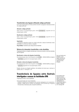 73
Transferindo uma ligação utilizando código particular
Com esta programação os ramais poderão transferir as ligações realizadas através
do código particular.
Ativando o código particular
Após entrar na programação geral, tecle , aguarde tom de
programação correta.
Desativando o código particular
Após entar na programação geral, tecle , aguarde tom de
programação correta.
Importante:
- as ligações realizadas através do código particular e depois transferidas serão
bilhetadas no ramal que realizou a ligação.
PrPrPrPrProg. de fábricaog. de fábricaog. de fábricaog. de fábricaog. de fábrica: Transferência para código particular desativado.
Retorno de chamadas transferidas e não atendidas
Programação de fábrica: as ligações retornarão para o ramal que as transferiu se não forem atendidas
após 60 segundos.
Desativando o retorno das ligações transferidas
No ramal principal, retire o fone do gancho, tecle + SENHA GERAL (3 dígitos)
+ ,aguarde tom de programação correta.
Ativando o retorno das ligações transferidas
No ramal principal, retire o fone do gancho, tecle + SENHA GERAL (3 dígitos)
+ ,aguarde tom de programação correta.
Exemplo: você quer que as ligações transferidas e não atendidas não retornem para o ramal que as
transferiu, tecle 12 + senha geral + 270.
Transferência de ligações entre Centrais
interligadas e acesso às facilidades CPA
Programação de fábrica: acesso desabilitado.
Esta programação tem duas finalidades:
- habilitar a transferência de ligações entre centrais interligadas como subsistema;
- habilitar o PABX para ter acesso às facilidades CPA (Controle por Programa
Armazenado) oferecidas pela companhia telefônica.
Caso você desative esta
facilidade, se uma
ligação transferida não
for atendida após 60
segundos ela será
desligada.
Esta facilidade estará
disponível somente
quando a linha do PABX
estiver programada como
multifreqüencial e os
ramais estiverem ligados a
aparelhos telefônicos
com sinalização MF.
ComoComoComoComoComo
 
