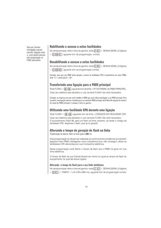74
Habilitando o acesso a estas facilidades
No ramal principal, retire o fone do gancho, tecle + SENHA GERAL (3 dígitos)
+ , aguarde tom de programação correta.
Desabilitando o acesso a estas facilidades
No ramal principal, retire o fone do gancho, tecle + SENHA GERAL (3 dígitos)
+ , aguarde tom de programação correta.
Exemplo: para que seu PABX tenha ativado o acesso às facilidades CPA e transferência em outro PABX,
tecle 12 + senha geral + 281.
Transferindo uma ligação para o PABX principal
Tecle FLASH + , aguarde tom de linha +Nº DO RAMAL do PABX PRINCIPAL.
Caso seu telefone seja decádico o uso da tecla FLASH não será necessário.
Exemplo: na empresa em que você trabalha o PABX que você utiliza está ligado a um PABX principal. Para
transferir uma ligação externa recebida para um ramal do PABX principal, tecle flash 88 seguido do número
do ramal do PABX principal e coloque o fone no gancho.
Utilizando uma facilidade CPA durante uma ligação
Tecle FLASH + , aguarde tom de linha +CÓDIGOS DA FACILIDADE CPA.
Caso seu telefone seja decádico o uso da tecla FLASH não será necessário.
O procedimento Flash 88, gera um flash na linha, portanto, ao teclar o código da
facilidade CPA, dispense o flash, pois já foi gerado.
Alterando o tempo de geração de flash na linha
Programação de fábrica: flash na linha igual a 200200200200200 ms.
Esta programação só deverá ser realizada se você encontrar problemas ao transferir
ligações entre PABX interligados como subsistema e/ou não conseguir utilizar as
facilidades CPA oferecidas por sua Companhia telefônica.
Nesta programação você define o tempo de flash que o PABX irá gerar em sua
linha telefônica.
O tempo de flash de sua Central deverá ser menor ou igual ao tempo de flash do
equipamento na qual ela estiver ligada.
Alterando o tempo de flash para a sua linha telefônica
No ramal principal, retire o fone do gancho, tecle + SENHA GERAL (3 dígitos)
+ + TEMPO - 1 a 9 (100 a 900 ms), aguarde tom de programação correta.
Para que Centrais
interligadas possam
transferir ligações entre
si, você deverá executar
esta programação no
PABX subsistema.
 