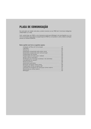 PLACA DE COMUNICAÇÃO
Se você optar por instalar esta placa, poderá conectar ao seu PABX até 4 terminais inteligentes
(TI630/TI630i ou TI 530).
Você poderá ligar seu PABX a uma impressora serial para bilhetagem de suas ligações ou a um
micro-computador para realizar a programação do PABX via computador e, ainda, realizar a tarifação
através do software RÊMORA.
Neste capítulo você terá as seguintes opções:
.
Instalação da Placa de Comunicação ....................................................... 77
Calendário .................................................................................................. 80
Chama-me ................................................................................................. 80
Despertador programado pelo próprio ramal ........................................... 81
Despertador programado pelo ramal principal ......................................... 82
Programação dos feriados ........................................................................ 83
Programação de horário para o sábado ................................................... 83
Serviço noturno automático ....................................................................... 84
Sinalização para chamadas recebidas e não atendidas........................... 85
Cancelamento do ramal TI ......................................................................... 85
Ramal econômico ...................................................................................... 86
Atendimento automático ............................................................................ 87
Recepção de ligação externa direta .......................................................... 89
Programação remota via telefone MF ........................................................ 89
Chamada de emergência de ramal para número externo ......................... 91
Rechamada ao número externo ................................................................. 92
Bilhetagem ................................................................................................. 93
 