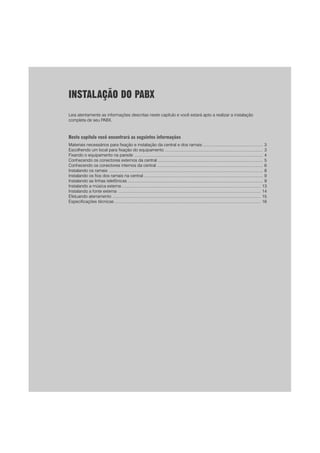 1
INSTALAÇÃO DO PABX
Leia atentamente as informações descritas neste capítulo e você estará apto a realizar a instalação
completa de seu PABX.
Neste capítulo você encontrará as seguintes informações
Materiais necessários para fixação e instalação da central e dos ramais .................................................... 3
Escolhendo um local para fixação do equipamento ..................................................................................... 3
Fixando o equipamento na parede ............................................................................................................... 4
Conhecendo os conectores externos da central ........................................................................................... 5
Conhecendo os conectores internos da central ........................................................................................... 6
Instalando os ramais ..................................................................................................................................... 8
Instalando os fios dos ramais na central ....................................................................................................... 9
Instalando as linhas telefônicas ..................................................................................................................... 9
Instalando a música externa ........................................................................................................................ 13
Instalando a fonte externa ........................................................................................................................... 14
Efetuando aterramento ................................................................................................................................ 15
Especificações técnicas .............................................................................................................................. 16
 
