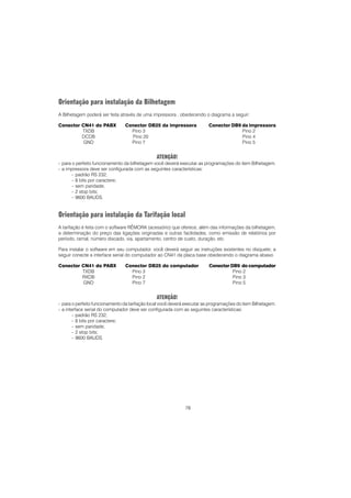 78
Orientação para instalação da Bilhetagem
A Bilhetagem poderá ser feita através de uma impressora , obedecendo o diagrama a seguir:
Conector CN41 do PABX Conector DB25 da impressora Conector DB9 da impressora
TXDB Pino 3 Pino 2
DCDB Pino 20 Pino 4
GND Pino 7 Pino 5
ATENÇÃO!
- para o perfeito funcionamento da bilhetagem você deverá executar as programações do item Bilhetagem.
- a impressora deve ser configurada com as seguintes características:
- padrão RS 232;
- 8 bits por caractere;
- sem paridade;
- 2 stop bits;
- 9600 BAUDS.
Orientação para instalação da Tarifação local
A tarifação é feita com o software RÊMORA (acessório) que oferece, além das informações da bilhetagem,
a determinação do preço das ligações originadas e outras facilidades, como emissão de relatórios por
período, ramal, número discado, via, apartamento, centro de custo, duração, etc.
Para instalar o software em seu computador, você deverá seguir as instruções existentes no disquete; a
seguir conecte a interface serial do computador ao CN41 da placa base obedecendo o diagrama abaixo
Conector CN41 do PABX Conector DB25 do computador Conector DB9 do computador
TXDB Pino 3 Pino 2
RXDB Pino 2 Pino 3
GND Pino 7 Pino 5
ATENÇÃO!
- para o perfeito funcionamento da tarifação local você deverá executar as programações do item Bilhetagem.
- a interface serial do computador deve ser configurada com as seguintes características:
- padrão RS 232;
- 8 bits por caractere;
- sem paridade;
- 2 stop bits;
- 9600 BAUDS.
 