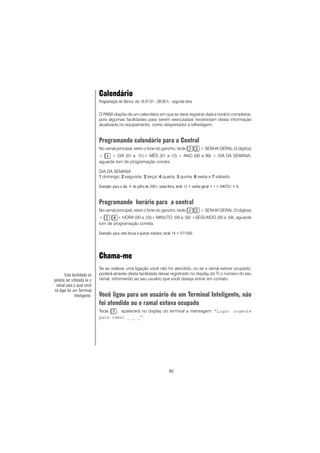80
Calendário
Programação de fábrica: dia 16.07.01 - 09:00 h - segunda-feira.
O PABX dispõe de um calendário em que se deve registrar data e horário completos,
pois algumas facilidades para serem executadas necessitam desta informação
atualizada no equipamento, como despertador e bilhetagem.
Programando calendário para a Central
No ramal principal, retire o fone do gancho, tecle + SENHA GERAL (3 dígitos)
+ + DIA (01 a 31)+ MÊS (01 a 12) + ANO (00 a 99) + DIA DA SEMANA,
aguarde tom de programação correta.
DIA DA SEMANA
11111 domingo; 22222 segunda; 33333 terça; 44444 quarta; 55555 quinta 66666 sexta e 77777 sábado.
Exemplo: para o dia 4 de julho de 2001, sexta-feira, tecle 12 + senha geral + 1 + 040701 + 6.
Programando horário para a central
No ramal principal, retire o fone do gancho, tecle + SENHA GERAL (3 dígitos)
+ + HORA (00 a 23)+ MINUTO (00 a 59) +SEGUNDO (00 a 59), aguarde
tom de programação correta.
Exemplo: para sete horas e quinze minutos, tecle 14 + 071500.
Chama-me
Se ao realizar uma ligação você não for atendido, ou se o ramal estiver ocupado,
poderá através desta facilidade deixar registrado no display do TI o número do seu
ramal, informando ao seu usuário que você deseja entrar em contato.
Você ligou para um usuário de um Terminal Inteligente, não
foi atendido ou o ramal estava ocupado
Tecle , aparecerá no display do terminal a mensagem: “Ligar urgente
para ramal _ _ _”.
Esta facilidade só
poderá ser utilizada se o
ramal para o qual você
irá ligar for um Terminal
Inteligente.
 