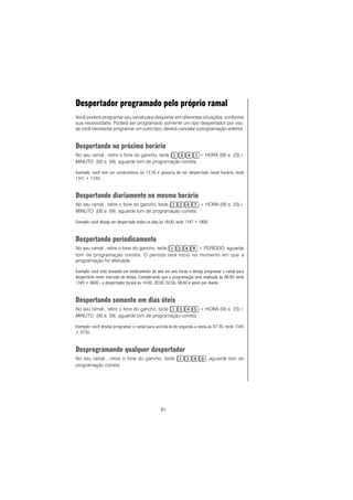 81
Despertador programado pelo próprio ramal
Você poderá programar seu ramal para despertar em diferentes situações, conforme
sua necessidade. Poderá ser programado somente um tipo despertador por vez;
se você necessitar programar um outro tipo, deverá cancelar a programação anterior.
Despertando no próximo horário
No seu ramal , retire o fone do gancho, tecle + HORA (00 a 23)+
MINUTO (00 a 59), aguarde tom de programação correta.
Exemplo: você tem um compromisso às 13:30 e gostaria de ser despertado neste horário, tecle
1341 + 1330.
Despertando diariamente no mesmo horário
No seu ramal , retire o fone do gancho, tecle + HORA (00 a 23)+
MINUTO (00 a 59), aguarde tom de programação correta.
Exemplo: você deseja ser despertado todos os dias às 18:00, tecle 1347 + 1800.
Despertando periodicamente
No seu ramal , retire o fone do gancho, tecle + PERÍODO, aguarde
tom de programação correta. O período terá início no momento em que a
programação for efetuada.
Exemplo: você está tomando um medicamento de seis em seis horas e deseja programar o ramal para
despertá-lo neste intervalo de tempo. Considerando que a programação será realizada às 08:00, tecle
1349 + 0600 - o despertador tocará às 14:00, 20:00, 02:00, 08:00 e assim por diante.
Despertando somente em dias úteis
No seu ramal , retire o fone do gancho, tecle + HORA (00 a 23)+
MINUTO (00 a 59), aguarde tom de programação correta.
Exemplo: você deseja programar o ramal para acordá-lo de segunda a sexta às 07:30, tecle 1345
+ 0730.
Desprogramando qualquer despertador
No seu ramal , retire o fone do gancho, tecle , aguarde tom de
programação correta.
 
