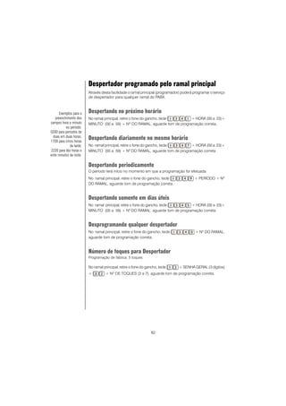 82
Despertador programado pelo ramal principal
Através desta facilidade o ramal principal (programador) poderá programar o serviço
de despertador para qualquer ramal do PABX.
Despertando no próximo horário
No ramal principal, retire o fone do gancho, tecle + HORA (00 a 23)+
MINUTO (00 a 59) + NO
DO RAMAL, aguarde tom de programação correta.
Despertando diariamente no mesmo horário
No ramal principal, retire o fone do gancho, tecle + HORA (00 a 23)+
MINUTO (00 a 59) + NO
DO RAMAL, aguarde tom de programação correta.
Despertando periodicamente
O período terá início no momento em que a programação for efetuada.
No ramal principal, retire o fone do gancho, tecle + PERÍODO + NO
DO RAMAL, aguarde tom de programação correta.
Despertando somente em dias úteis
No ramal principal, retire o fone do gancho, tecle + HORA (00 a 23)+
MINUTO (00 a 59) + NO
DO RAMAL, aguarde tom de programação correta.
Desprogramando qualquer despertador
No ramal principal, retire o fone do gancho, tecle + Nº DO RAMAL,
aguarde tom de programação correta.
Número de toques para Despertador
Programação de fábrica: 5 toques.
No ramal principal, retire o fone do gancho, tecle + SENHA GERAL (3 dígitos)
+ + NO
DE TOQUES (3 a 7), aguarde tom de programação correta.
Exemplos para o
preenchimento dos
campos hora e minuto
ou período:
0200 para períodos de
duas em duas horas;
1700 para cinco horas
da tarde;
2220 para dez horas e
vinte minutos da noite.
 