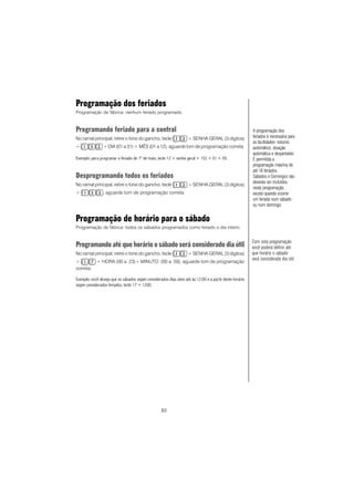 83
Programação dos feriados
Programação de fábrica: nenhum feriado programado.
Programando feriado para a central
No ramal principal, retire o fone do gancho, tecle + SENHA GERAL (3 dígitos)
+ + DIA (01 a 31) + MÊS (01 a 12), aguarde tom de programação correta.
Exemplo: para programar o feriado de 1º de maio, tecle 12 + senha geral + 152 + 01 + 05.
Desprogramando todos os feriados
No ramal principal, retire o fone do gancho, tecle + SENHA GERAL (3 dígitos)
+ , aguarde tom de programação correta.
Programação de horário para o sábado
Programação de fábrica: todos os sábados programados como feriado o dia inteiro.
Programando até que horário o sábado será considerado dia útil
No ramal principal, retire o fone do gancho, tecle + SENHA GERAL (3 dígitos)
+ + HORA (00 a 23)+ MINUTO (00 a 59), aguarde tom de programação
correta.
Exemplo: você deseja que os sábados sejam considerados dias úteis até às 12:00 e a partir deste horário
sejam considerados feriados, tecle 17 + 1200.
A programação dos
feriados é necessária para
as facilidades: noturno
automático, atuação
automática e despertador.
É permitida a
programação máxima de
até 16 feriados.
Sábados e Domingos não
deverão ser incluídos
nesta programação,
exceto quando ocorrer
um feriado num sábado
ou num domingo.
Com esta programação
você poderá definir até
que horário o sábado
será considerado dia útil.
 