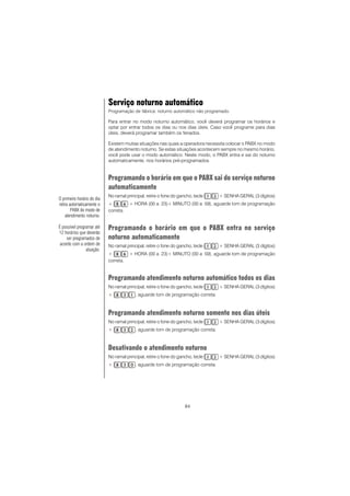 84
Serviço noturno automático
Programação de fábrica: noturno automático não programado.
Para entrar no modo noturno automático, você deverá programar os horários e
optar por entrar todos os dias ou nos dias úteis. Caso você programe para dias
úteis, deverá programar também os feriados.
Existem muitas situações nas quais a operadora necessita colocar o PABX no modo
de atendimento noturno. Se estas situações acontecem sempre no mesmo horário,
você pode usar o modo automático. Neste modo, o PABX entra e sai do noturno
automaticamente, nos horários pré-programados.
Programando o horário em que o PABX sai do serviço noturno
automaticamente
No ramal principal, retire o fone do gancho, tecle + SENHA GERAL (3 dígitos)
+ + HORA (00 a 23)+ MINUTO (00 a 59), aguarde tom de programação
correta.
Programando o horário em que o PABX entra no serviço
noturno automaticamente
No ramal principal, retire o fone do gancho, tecle + SENHA GERAL (3 dígitos)
+ + HORA (00 a 23)+ MINUTO (00 a 59), aguarde tom de programação
correta.
Programando atendimento noturno automático todos os dias
No ramal principal, retire o fone do gancho, tecle + SENHA GERAL (3 dígitos)
+ , aguarde tom de programação correta.
Programando atendimento noturno somente nos dias úteis
No ramal principal, retire o fone do gancho, tecle + SENHA GERAL (3 dígitos)
+ , aguarde tom de programação correta.
Desativando o atendimento noturno
No ramal principal, retire o fone do gancho, tecle + SENHA GERAL (3 dígitos)
+ , aguarde tom de programação correta.
O primeiro horário do dia
retira automaticamente o
PABX do modo de
atendimento noturno.
É possível programar até
12 horários que deverão
ser programados de
acordo com a ordem de
atuação.
 