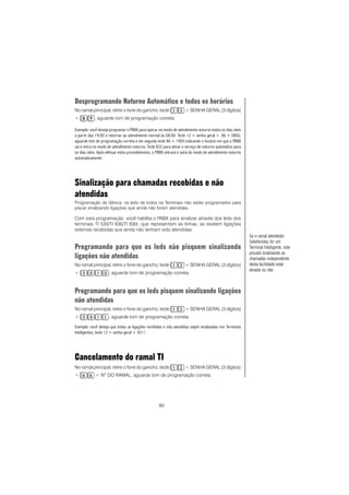 85
Desprogramando Noturno Automático e todos os horários
No ramal principal, retire o fone do gancho, tecle + SENHA GERAL (3 dígitos)
+ , aguarde tom de programação correta.
Exemplo: você deseja programar o PABX para operar no modo de atendimento noturno todos os dias úteis
a partir das 19:00 e retornar ao atendimento normal às 08:00. Tecle 12 + senha geral + 86 + 0800,
aguarde tom de programação correta e em seguida tecle 86 + 1900 indicando o horário em que o PABX
sai e entra no modo de atendimento noturno. Tecle 832 para ativar o serviço de noturno automático para
os dias úteis. Após efetuar estes procedimentos, o PABX entrará e sairá do modo de atendimento noturno
automaticamente
Sinalização para chamadas recebidas e não
atendidas
Programação de fábrica: os leds de todos os Terminais não estão programados para
piscar sinalizando ligações que ainda não foram atendidas.
Com esta programação você habilita o PABX para sinalizar através dos leds dos
terminais TI 530/TI 630/TI 630i, que representam as linhas, se existem ligações
externas recebidas que ainda não tenham sido atendidas.
Programando para que os leds não pisquem sinalizando
ligações não atendidas
No ramal principal, retire o fone do gancho, tecle + SENHA GERAL (3 dígitos)
+ , aguarde tom de programação correta.
Programando para que os leds pisquem sinalizando ligações
não atendidas
No ramal principal, retire o fone do gancho, tecle + SENHA GERAL (3 dígitos)
+ , aguarde tom de programação correta.
Exemplo: você deseja que todas as ligações recebidas e não atendidas sejam sinalizadas nos Terminais
Inteligentes, tecle 12 + senha geral + 3011.
Cancelamento do ramal TI
No ramal principal, retire o fone do gancho, tecle + SENHA GERAL (3 dígitos)
+ + NO
DO RAMAL, aguarde tom de programação correta.
Se o ramal atendedor
(telefonista) for um
Terminal Inteligente, este
piscará sinalizando as
chamadas independente
desta facilidade estar
ativada ou não.
 