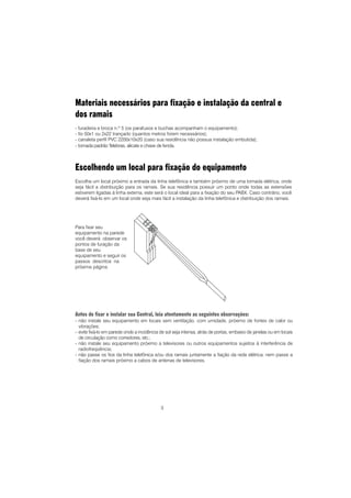 3
Materiais necessários para fixação e instalação da central e
dos ramais
- furadeira e broca n.º 5 (os parafusos e buchas acompanham o equipamento);
- fio 50x1 ou 2x22 trançado (quantos metros forem necessários);
- canaleta perfil PVC 2200x10x20 (caso sua residência não possua instalação embutida);
- tomada padrão Telebras, alicate e chave de fenda.
Escolhendo um local para fixação do equipamento
Escolha um local próximo a entrada da linha telefônica e também próximo de uma tomada elétrica, onde
seja fácil a distribuição para os ramais. Se sua residência possuir um ponto onde todas as extensões
estiverem ligadas à linha externa, este será o local ideal para a fixação do seu PABX. Caso contrário, você
deverá fixá-lo em um local onde seja mais fácil a instalação da linha telefônica e distribuição dos ramais.
Antes de fixar e instalar sua Central, leia atentamente as seguintes observações:
- não instale seu equipamento em locais sem ventilação, com umidade, próximo de fontes de calor ou
vibrações;
- evite fixá-lo em parede onde a incidência de sol seja intensa, atrás de portas, embaixo de janelas ou em locais
de circulação como corredores, etc.;
- não instale seu equipamento próximo a televisores ou outros equipamentos sujeitos à interferência de
radiofreqüência;
- não passe os fios da linha telefônica e/ou dos ramais juntamente a fiação da rede elétrica; nem passe a
fiação dos ramais próximo a cabos de antenas de televisores.
Para fixar seu
equipamento na parede
você deverá observar os
pontos de furação da
base de seu
equipamento e seguir os
passos descritos na
próxima página.
 
