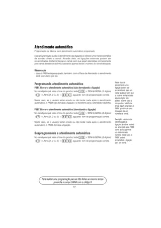 87
PPPPPara rara rara rara rara realizar uma prealizar uma prealizar uma prealizar uma prealizar uma programação para as três linhas ao mesmo tempoogramação para as três linhas ao mesmo tempoogramação para as três linhas ao mesmo tempoogramação para as três linhas ao mesmo tempoogramação para as três linhas ao mesmo tempo
prprprprpreencha o campo LINHA com o código 9.eencha o campo LINHA com o código 9.eencha o campo LINHA com o código 9.eencha o campo LINHA com o código 9.eencha o campo LINHA com o código 9.
Atendimento automático
Programação de fábrica: sem atendimento automático programado.
Esta programação auxilia o atendimento das ligações e oferece uma maneira simples
de acesso direto a ramal. Através dela, as ligações externas podem ser
encaminhadas diretamente para o ramal, sem que sejam atendidas primeiramente
pelo ramal atendedor da linha, bastando apenas teclar o número do ramal desejado.
Observação
- caso o PABX esteja equipado, também, com a Placa de Atendedor o atendimento
será executado por ela.
Programando atendimento automático
PABX liberar o atendimento automático (não derrubando a ligação)
No ramal principal, retire o fone do gancho, tecle + SENHA GERAL (3 dígitos)
+ + LINHA (1, 2 ou 3) + , aguarde tom de programação correta.
Neste caso, se o usuário teclar errado ou não teclar nada após o atendimento
automático, o PABX não derruba a ligação e a transfere para o atendedor da linha.
PABX liberar o atendimento automático (derrubando a ligação)
No ramal principal, retire o fone do gancho, tecle + SENHA GERAL (3 dígitos)
+ + LINHA (1, 2 ou 3) + , aguarde tom de programação correta.
Neste caso, se o usuário teclar errado ou não teclar nada após o atendimento
automático, o PABX derruba a ligação.
Desprogramando o atendimento automático
No ramal principal, retire o fone do gancho, tecle + SENHA GERAL (3 dígitos)
+ + LINHA (1, 2 ou 3) + , aguarde tom de programação correta.
Neste tipo de
atendimento uma
ligação poderá ser
encaminhada para um
ramal qualquer sem que
o usuário tenha teclado
algum dígito. Isto
poderá ocorrer caso a
companhia telefônica
envie algum sinal para o
PABX que simule uma
discagem de um
número de ramal.
Exemplo: a música de
identificação de
ligações a cobrar poderá
ser entendida pelo PABX
como a discagem de
um determinado
número, neste caso, o
PABX poderá
encaminhar a ligação
para um ramal.
 