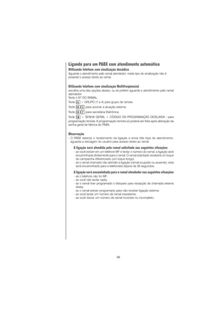 88
Ligando para um PABX com atendimento automático
Utilizando telefone com sinalização decádica
Aguarde o atendimento pelo ramal atendedor; neste tipo de sinalização não é
possível o acesso direto ao ramal.
Utilizando telefone com sinalização Multifreqüencial
escolha uma das opções abaixo, ou se preferir aguarde o atendimento pelo ramal
atendedor:
Tecle o Nº DO RAMAL;
Tecle + GRUPO (1 a 4) para grupo de ramais;
Tecle para acionar a atuação externa;
Tecle para secretária Eletrônica;
Tecle + SENHA GERAL + CÓDIGO DA PROGRAMAÇÃO DESEJADA - para
programação remota. A programação remota só poderá ser feita após alteração da
senha geral de fábrica do PABX.
Observação
- O PABX detecta o recebimento da ligação e envia três bips de atendimento,
aguarda a discagem do usuário para acesso direto ao ramal.
A ligação será atendida pelo ramal solicitado nas seguintes situações
− se você estiver em um telefone MF e teclar o número do ramal, a ligação será
encaminhada diretamente para o ramal. O ramal solicitado receberá um toque
de campainha diferenciado (um toque longo).
− se o ramal chamado não atender a ligação (ramal ocupado ou ausente), esta
será encaminhada para a telefonista depois de 30 segundos.
A ligação será encaminhada para o ramal atendedor nas seguintes situações
− se o telefone não for MF;
− se você não teclar nada;
− se o ramal tiver programado o bloqueio para recepção de chamada externa
direta;
− se o ramal estiver programado para não receber ligação externa;
− se você teclar um número de ramal inexistente;
− se você discar um número de ramal incorreto ou incompleto;
 