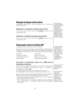89
Recepção de ligação externa direta
Programação de fábrica: todos os ramais estão liberados para o recebimento de
chamada externa direta.
Bloqueando o recebimento de ligação externa direta
No seu ramal, retire o fone do gancho, tecle , aguarde tom de
programação correta.
Liberando o recebimento de ligação externa direta
No seu ramal, retire o fone do gancho, tecle , aguarde tom de
programação correta.
Programação remota via telefone MF
Programação de fábrica: programação remota não disponível.
Programação remota é a programação de algumas facilidades do PABX realizadas
através de um telefone externo. Utilizando uma linha telefônica com sinalização
multifreqüencial, você poderá executar a programação das seguintes facilidades:
• Calendário; • Conferência;
• Categoria dos Ramais; • Retorno de chamada;
• Configuração das Linhas; • Bilheta chamada recebida;
• Cancelamentos; • Bilheta chamada originada.
Acessando a programação remota se o PABX possuir
atendimento automático
Após ser atendido pelo atendedor automático e receber bips ou mensagem de
atendimento, tecle + SENHA GERAL (3 dígitos) + CÓDIGOS DA
PROGRAMAÇÃO DESEJADA .
Se a programação estiver correta, você receberá tom de MF contínuo;
Se a programação não estiver correta, você receberá tom de MF com pausa.
Exemplo: você está fora da sua empresa e deseja através da programação remota, liberar a bilhetagem e
habilitar os ramais para realizarem a conferência no PABX, considerando a senha geral 456.
- ligue para sua empresa (utilizando um aparelho telefônico MF); espere os bips ou a mensagem do
atendedor digital (caso tenha a placa Atendedor);
- tecle # + 456 (senha geral) + 211 + #; (para liberar a bilhetagem); aguarde tom de programação
correta e em seguida , tecle 261 + #; (para habilitar a conferência), aguarde tom de programação
correta e desligue.
Você poderá realizar a
programação remota
somente depois de
alterar a senha geral do
PABX . Para realizar a
programação remota
corretamente, consulte
os comandos
correspondentes à
programação que você
deseja executar.
O PABX possibilita o
recebimento de Ligações
externas diretamente no
ramal. Com esta
programação você
bloqueia ou libera o seu
ramal para este tipo de
facilidade. Assim, as
ligações a ele dirigidas
passarão ou não por um
pré-atendimento, como
telefonista, secretária, etc.
Para receber mensagem
você necessitará,
também, da Placa de
Atendedor.
Quando você executar
duas ou mais
programações em
seqüência o comando
para entrar em
programação geral
deverá ser teclado
apenas uma vez (# +
senha geral - 3 dígitos).
 